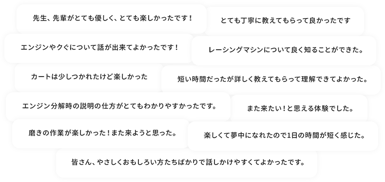 ・先生、先輩がとても優しく、とても楽しかったです ・とても丁寧に教えてもらって良かったです ・エンジンやクグについて話ができて良かったです ・レーシングマシンについて良く知ることが出来た ・カートは少し疲れたけど楽しかった ・短い時間だったが詳しく教えてもらって理解できてよかった ・また来たいと思える体験でした